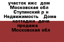 участок ижс, дом - Московская обл., Ступинский р-н Недвижимость » Дома, коттеджи, дачи продажа   . Московская обл.